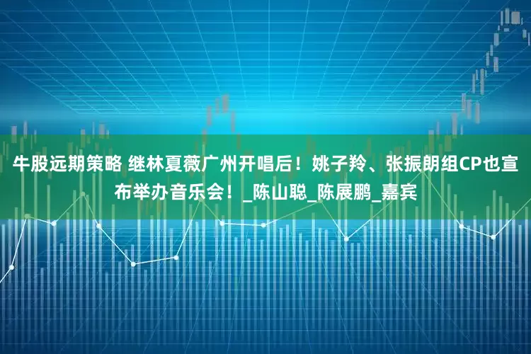 牛股远期策略 继林夏薇广州开唱后！姚子羚、张振朗组CP也宣布举办音乐会！_陈山聪_陈展鹏_嘉宾