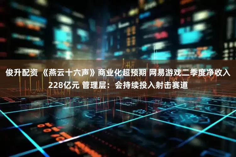 俊升配资 《燕云十六声》商业化超预期 网易游戏二季度净收入228亿元 管理层：会持续投入射击赛道