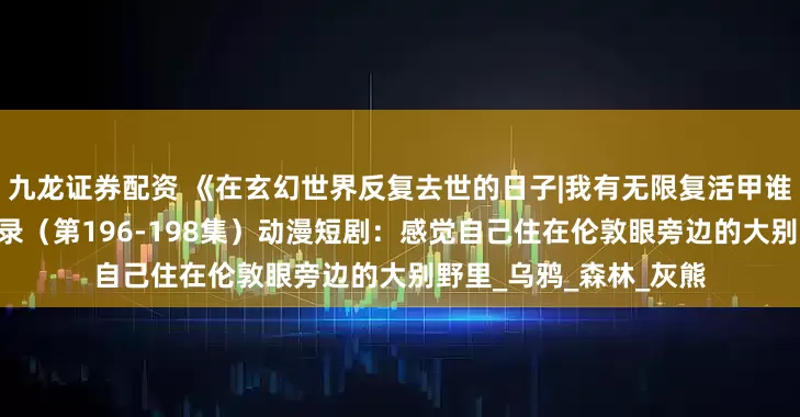 九龙证券配资 《在玄幻世界反复去世的日子|我有无限复活甲谁敢与我一战|命格窃天录（第196-198集）动漫短剧：感觉自己住在伦敦眼旁边的大别野里_乌鸦_森林_灰熊