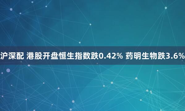 沪深配 港股开盘恒生指数跌0.42% 药明生物跌3.6%