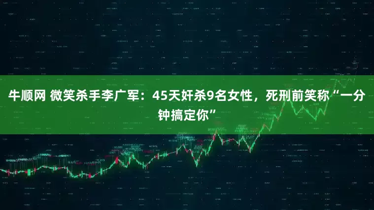 牛顺网 微笑杀手李广军：45天奸杀9名女性，死刑前笑称“一分钟搞定你”