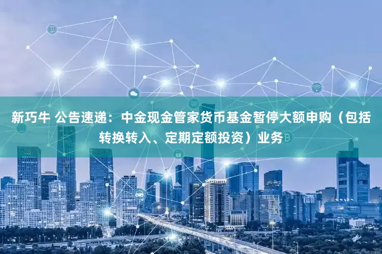 新巧牛 公告速递：中金现金管家货币基金暂停大额申购（包括转换转入、定期定额投资）业务