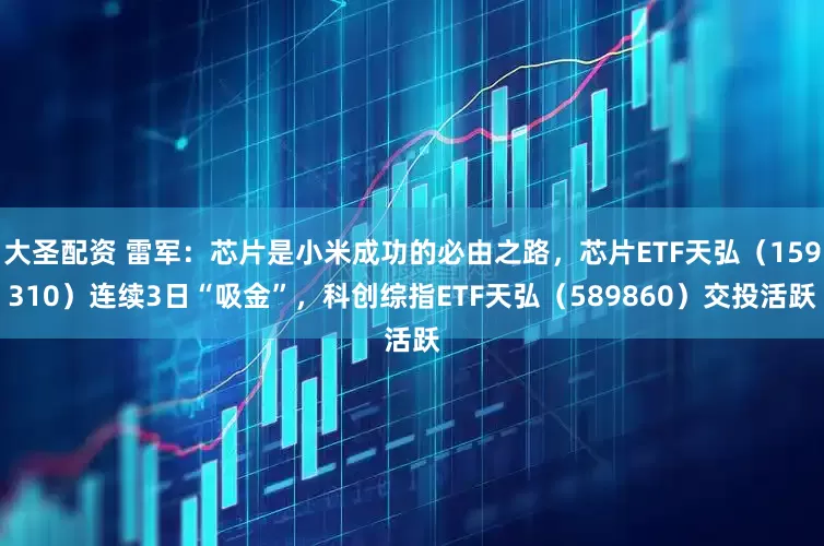 大圣配资 雷军：芯片是小米成功的必由之路，芯片ETF天弘（159310）连续3日“吸金”，科创综指ETF天弘（589860）交投活跃