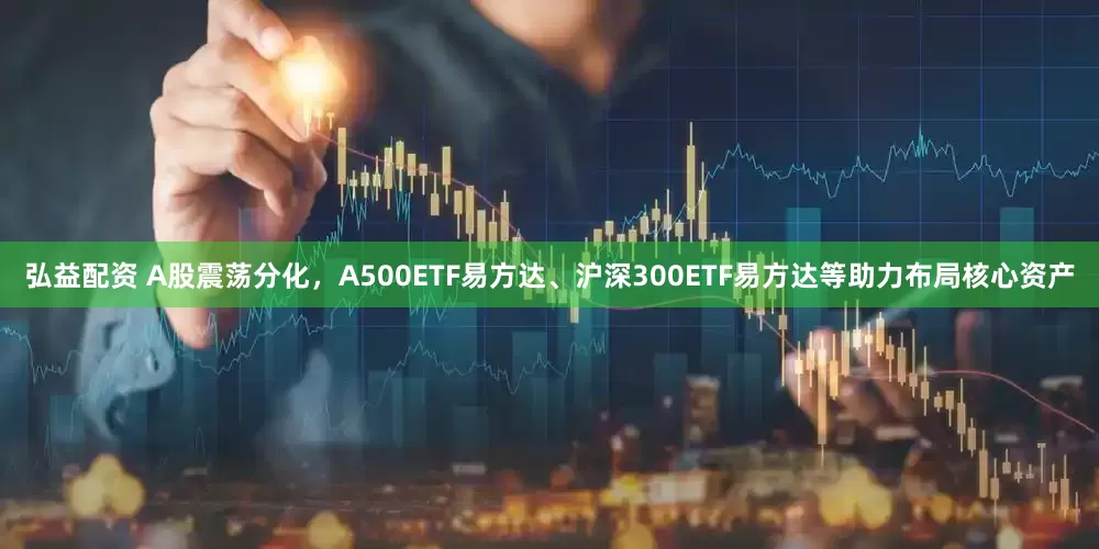 弘益配资 A股震荡分化，A500ETF易方达、沪深300ETF易方达等助力布局核心资产